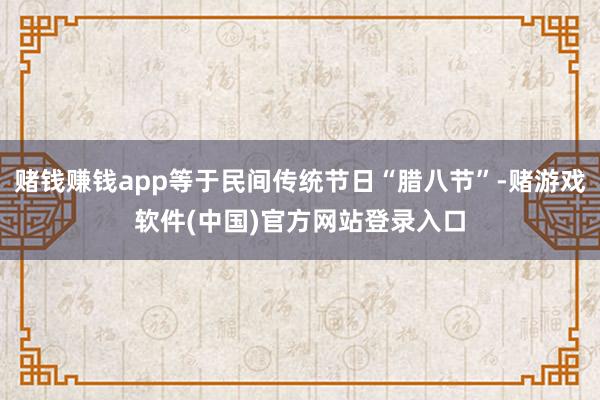 赌钱赚钱app等于民间传统节日“腊八节”-赌游戏软件(中国)官方网站登录入口