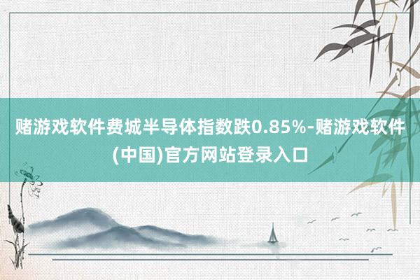 赌游戏软件费城半导体指数跌0.85%-赌游戏软件(中国)官方网站登录入口