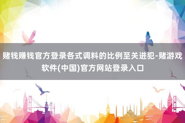 赌钱赚钱官方登录各式调料的比例至关进犯-赌游戏软件(中国)官方网站登录入口