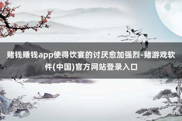 赌钱赚钱app使得饮宴的讨厌愈加强烈-赌游戏软件(中国)官方网站登录入口