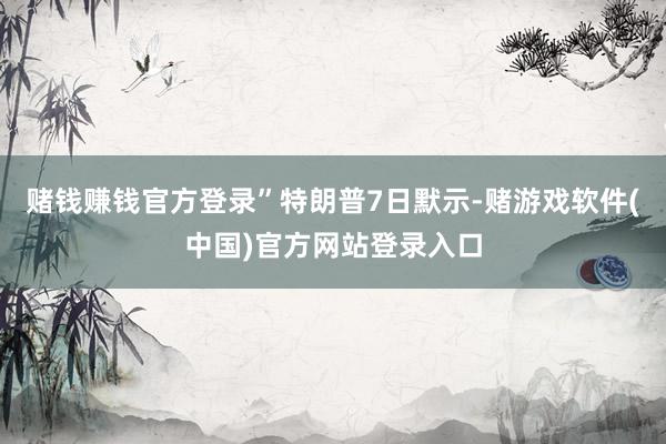 赌钱赚钱官方登录”　　特朗普7日默示-赌游戏软件(中国)官方网站登录入口
