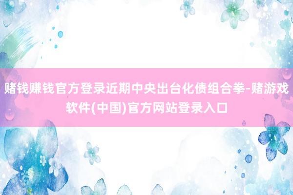 赌钱赚钱官方登录近期中央出台化债组合拳-赌游戏软件(中国)官方网站登录入口