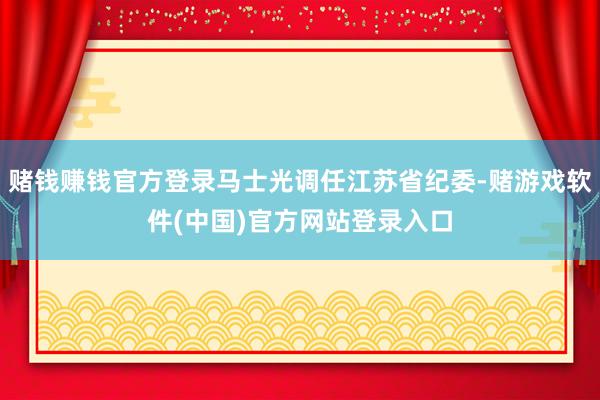 赌钱赚钱官方登录马士光调任江苏省纪委-赌游戏软件(中国)官方网站登录入口