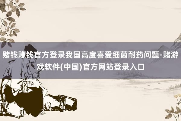 赌钱赚钱官方登录我国高度喜爱细菌耐药问题-赌游戏软件(中国)官方网站登录入口