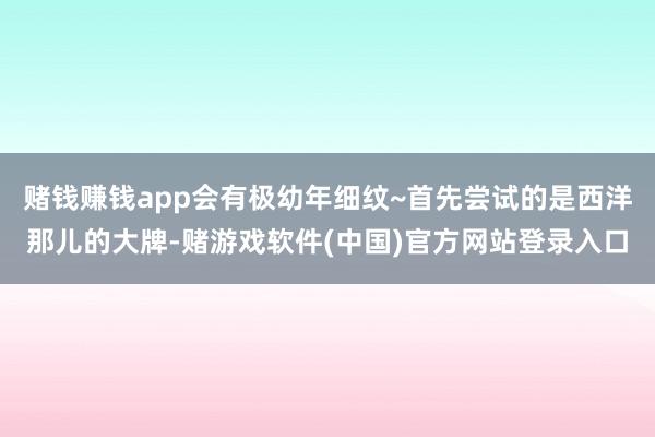 赌钱赚钱app会有极幼年细纹~首先尝试的是西洋那儿的大牌-赌游戏软件(中国)官方网站登录入口