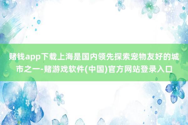 赌钱app下载　　上海是国内领先探索宠物友好的城市之一-赌游戏软件(中国)官方网站登录入口