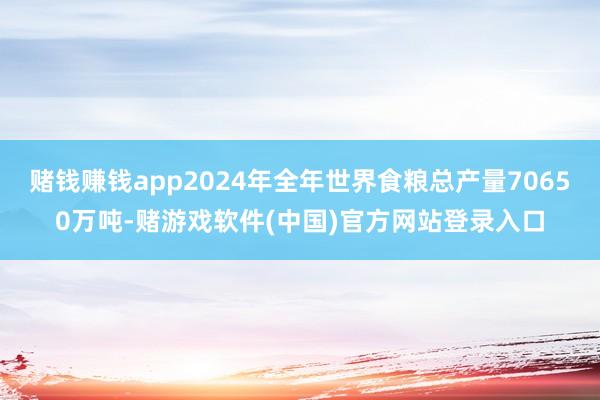 赌钱赚钱app2024年全年世界食粮总产量70650万吨-赌游戏软件(中国)官方网站登录入口