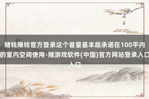 赌钱赚钱官方登录这个音量基本能承诺在100平内的室内空间使用-赌游戏软件(中国)官方网站登录入口