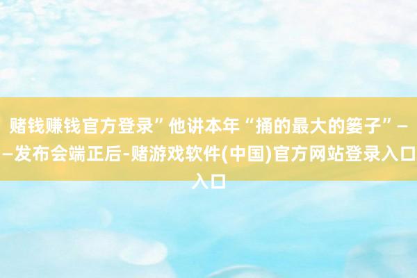 赌钱赚钱官方登录”他讲本年“捅的最大的篓子”——发布会端正后-赌游戏软件(中国)官方网站登录入口