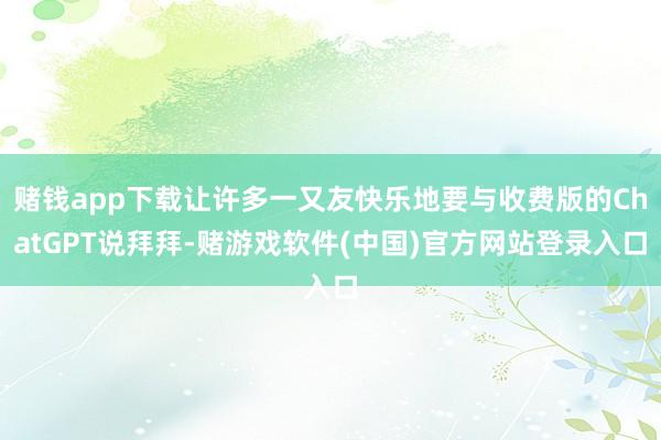 赌钱app下载让许多一又友快乐地要与收费版的ChatGPT说拜拜-赌游戏软件(中国)官方网站登录入口