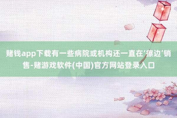赌钱app下载有一些病院或机构还一直在‘擦边’销售-赌游戏软件(中国)官方网站登录入口