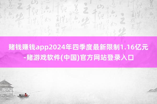 赌钱赚钱app2024年四季度最新限制1.16亿元-赌游戏软件(中国)官方网站登录入口
