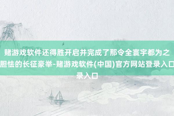 赌游戏软件还得胜开启并完成了那令全寰宇都为之胆怯的长征豪举-赌游戏软件(中国)官方网站登录入口