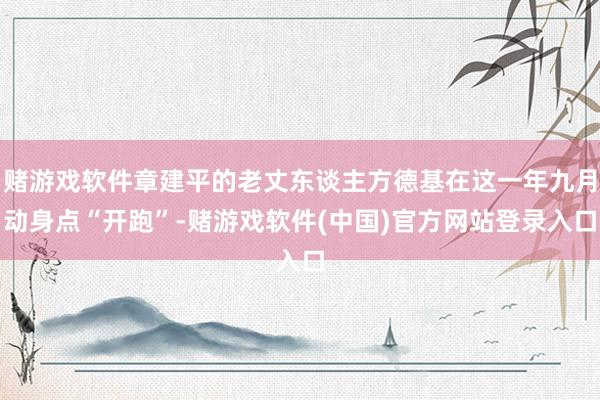 赌游戏软件章建平的老丈东谈主方德基在这一年九月动身点“开跑”-赌游戏软件(中国)官方网站登录入口