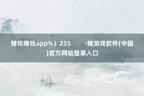 赌钱赚钱app%）235        -赌游戏软件(中国)官方网站登录入口