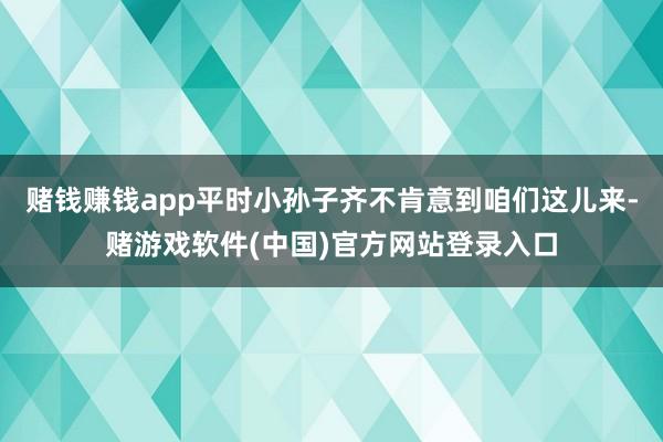 赌钱赚钱app平时小孙子齐不肯意到咱们这儿来-赌游戏软件(中国)官方网站登录入口