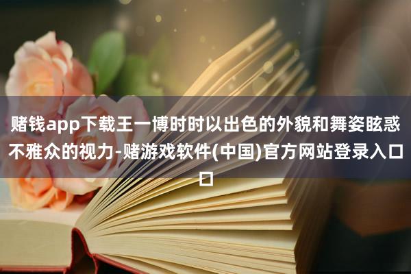 赌钱app下载王一博时时以出色的外貌和舞姿眩惑不雅众的视力-赌游戏软件(中国)官方网站登录入口