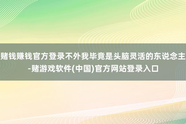 赌钱赚钱官方登录不外我毕竟是头脑灵活的东说念主-赌游戏软件(中国)官方网站登录入口