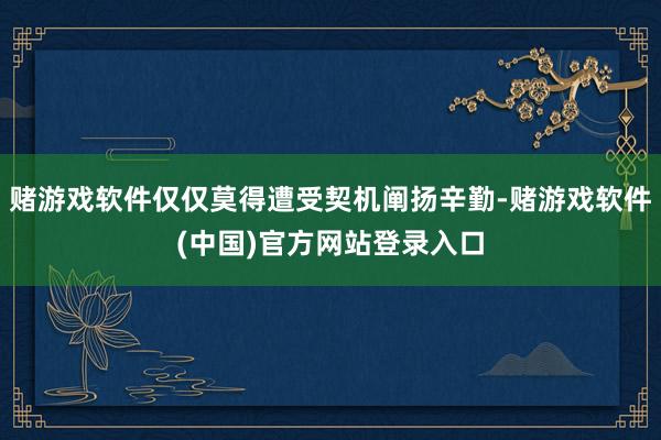 赌游戏软件仅仅莫得遭受契机阐扬辛勤-赌游戏软件(中国)官方网站登录入口