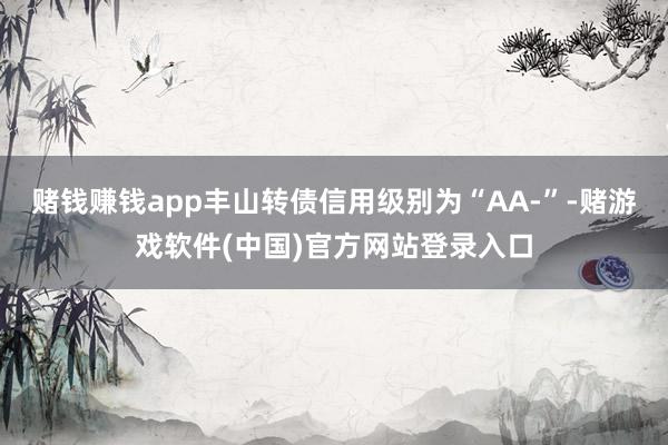 赌钱赚钱app丰山转债信用级别为“AA-”-赌游戏软件(中国)官方网站登录入口