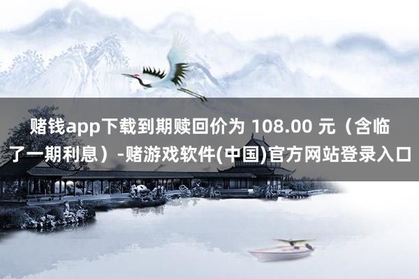 赌钱app下载到期赎回价为 108.00 元（含临了一期利息）-赌游戏软件(中国)官方网站登录入口