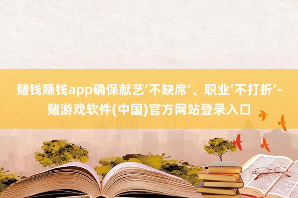 赌钱赚钱app确保献艺‘不缺席’、职业‘不打折’-赌游戏软件(中国)官方网站登录入口