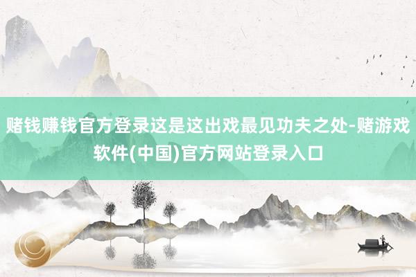 赌钱赚钱官方登录这是这出戏最见功夫之处-赌游戏软件(中国)官方网站登录入口