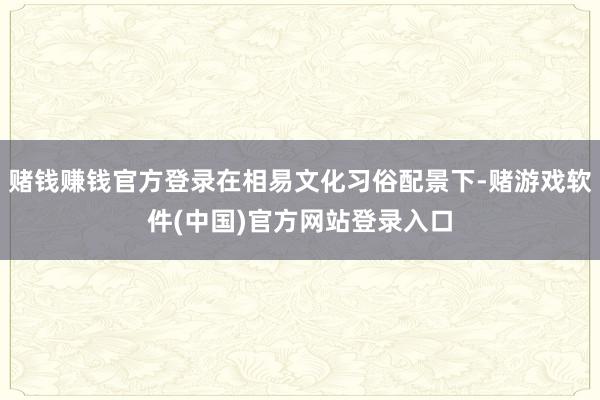 赌钱赚钱官方登录在相易文化习俗配景下-赌游戏软件(中国)官方网站登录入口