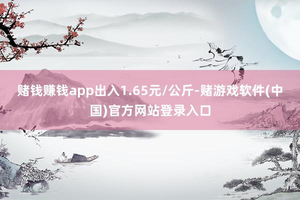 赌钱赚钱app出入1.65元/公斤-赌游戏软件(中国)官方网站登录入口