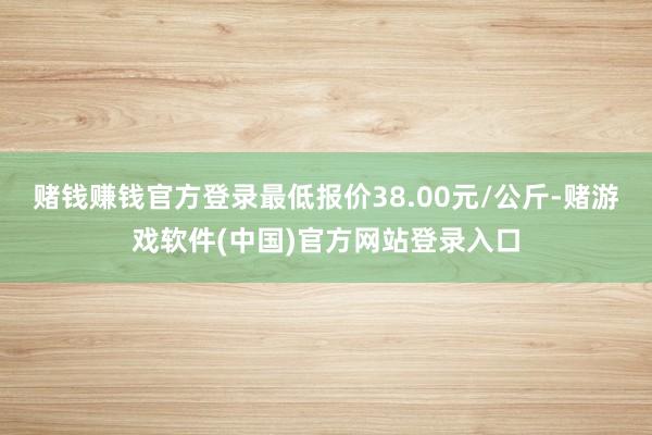 赌钱赚钱官方登录最低报价38.00元/公斤-赌游戏软件(中国)官方网站登录入口