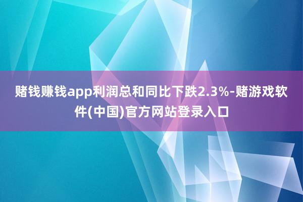 赌钱赚钱app利润总和同比下跌2.3%-赌游戏软件(中国)官方网站登录入口
