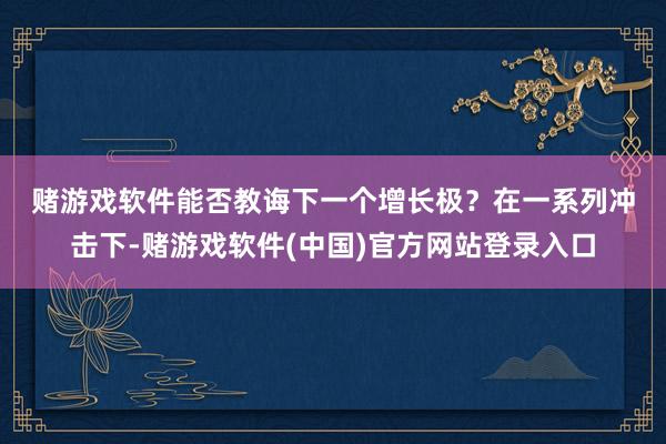 赌游戏软件　　能否教诲下一个增长极？　　在一系列冲击下-赌游戏软件(中国)官方网站登录入口