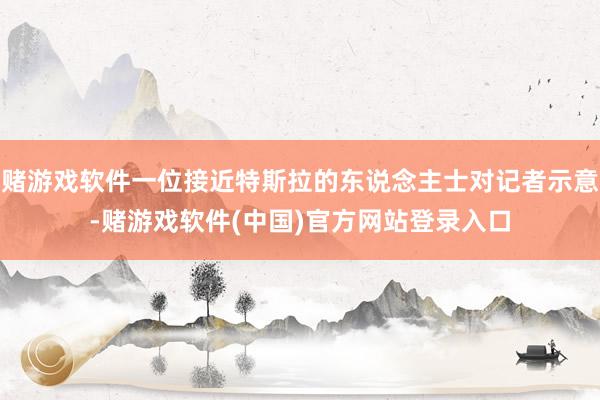 赌游戏软件一位接近特斯拉的东说念主士对记者示意-赌游戏软件(中国)官方网站登录入口