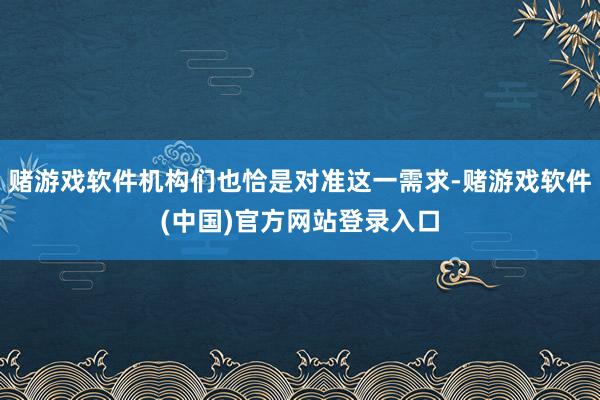 赌游戏软件机构们也恰是对准这一需求-赌游戏软件(中国)官方网站登录入口
