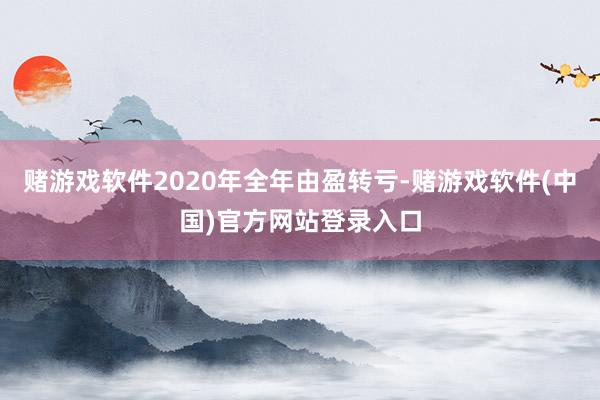 赌游戏软件2020年全年由盈转亏-赌游戏软件(中国)官方网站登录入口