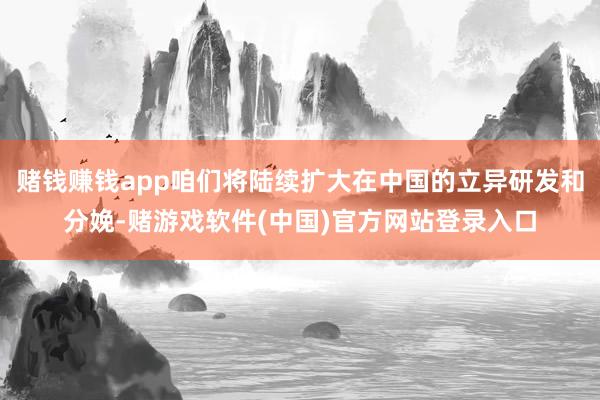 赌钱赚钱app咱们将陆续扩大在中国的立异研发和分娩-赌游戏软件(中国)官方网站登录入口
