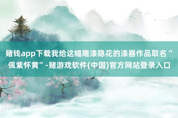 赌钱app下载我给这幅雕漆隐花的漆器作品取名“佩紫怀黄”-赌游戏软件(中国)官方网站登录入口