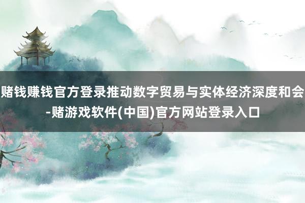 赌钱赚钱官方登录推动数字贸易与实体经济深度和会-赌游戏软件(中国)官方网站登录入口