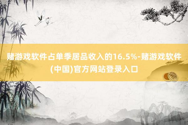 赌游戏软件占单季居品收入的16.5%-赌游戏软件(中国)官方网站登录入口