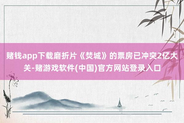 赌钱app下载磨折片《焚城》的票房已冲突2亿大关-赌游戏软件(中国)官方网站登录入口