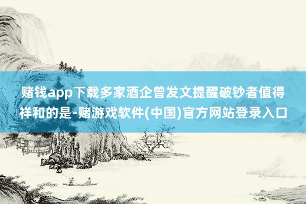 赌钱app下载　　多家酒企曾发文提醒破钞者　　值得祥和的是-赌游戏软件(中国)官方网站登录入口