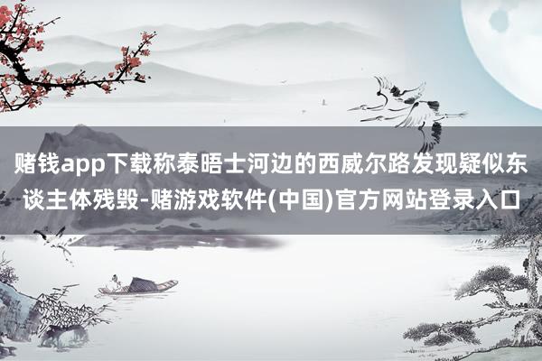赌钱app下载称泰晤士河边的西威尔路发现疑似东谈主体残毁-赌游戏软件(中国)官方网站登录入口