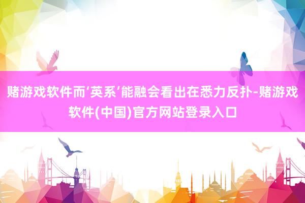 赌游戏软件而‘英系’能融会看出在悉力反扑-赌游戏软件(中国)官方网站登录入口
