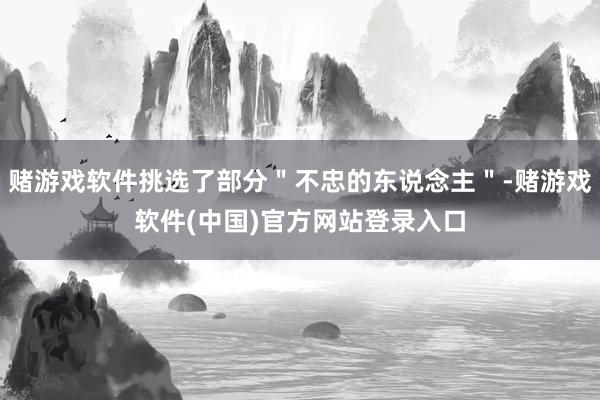 赌游戏软件挑选了部分＂不忠的东说念主＂-赌游戏软件(中国)官方网站登录入口