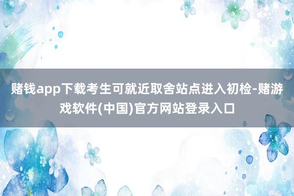赌钱app下载考生可就近取舍站点进入初检-赌游戏软件(中国)官方网站登录入口