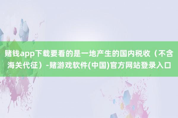 赌钱app下载要看的是一地产生的国内税收（不含海关代征）-赌游戏软件(中国)官方网站登录入口