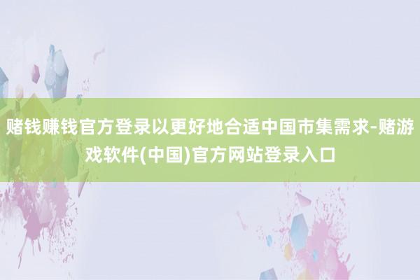 赌钱赚钱官方登录以更好地合适中国市集需求-赌游戏软件(中国)官方网站登录入口