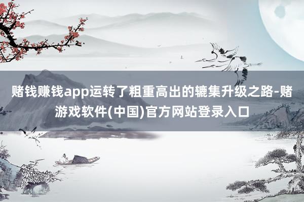 赌钱赚钱app运转了粗重高出的辘集升级之路-赌游戏软件(中国)官方网站登录入口