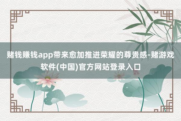 赌钱赚钱app带来愈加推进荣耀的尊贵感-赌游戏软件(中国)官方网站登录入口