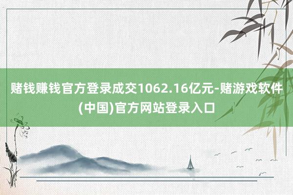 赌钱赚钱官方登录成交1062.16亿元-赌游戏软件(中国)官方网站登录入口